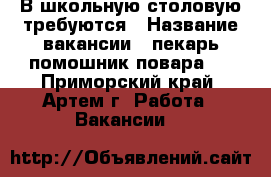 В школьную столовую требуются › Название вакансии ­ пекарь,помошник повара.. - Приморский край, Артем г. Работа » Вакансии   